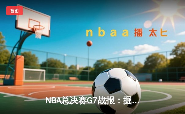NBA总决赛G7战报：掘金逆转夺冠，约基奇三双统治加时赛