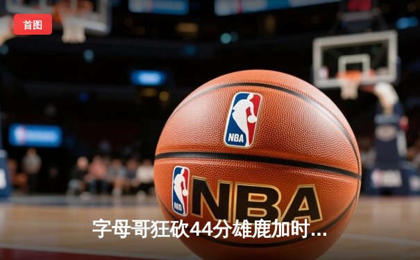 字母哥狂砍44分雄鹿加时险胜篮网，利拉德关键时刻救主